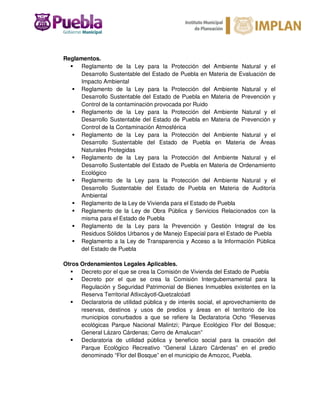 Reglamentos.
Reglamento de la Ley para la Protección del Ambiente Natural y el
Desarrollo Sustentable del Estado de Puebla en Materia de Evaluación de
Impacto Ambiental
Reglamento de la Ley para la Protección del Ambiente Natural y el
Desarrollo Sustentable del Estado de Puebla en Materia de Prevención y
Control de la contaminación provocada por Ruido
Reglamento de la Ley para la Protección del Ambiente Natural y el
Desarrollo Sustentable del Estado de Puebla en Materia de Prevención y
Control de la Contaminación Atmosférica
Reglamento de la Ley para la Protección del Ambiente Natural y el
Desarrollo Sustentable del Estado de Puebla en Materia de Áreas
Naturales Protegidas
Reglamento de la Ley para la Protección del Ambiente Natural y el
Desarrollo Sustentable del Estado de Puebla en Materia de Ordenamiento
Ecológico
Reglamento de la Ley para la Protección del Ambiente Natural y el
Desarrollo Sustentable del Estado de Puebla en Materia de Auditoría
Ambiental
Reglamento de la Ley de Vivienda para el Estado de Puebla
Reglamento de la Ley de Obra Pública y Servicios Relacionados con la
misma para el Estado de Puebla
Reglamento de la Ley para la Prevención y Gestión Integral de los
Residuos Sólidos Urbanos y de Manejo Especial para el Estado de Puebla
Reglamento a la Ley de Transparencia y Acceso a la Información Pública
del Estado de Puebla
Otros Ordenamientos Legales Aplicables.
Decreto por el que se crea la Comisión de Vivienda del Estado de Puebla
Decreto por el que se crea la Comisión Intergubernamental para la
Regulación y Seguridad Patrimonial de Bienes Inmuebles existentes en la
Reserva Territorial Atlixcáyotl-Quetzalcóatl
Declaratoria de utilidad pública y de interés social, el aprovechamiento de
reservas, destinos y usos de predios y áreas en el territorio de los
municipios conurbados a que se refiere la Declaratoria Ocho “Reservas
ecológicas Parque Nacional Malintzi; Parque Ecológico Flor del Bosque;
General Lázaro Cárdenas; Cerro de Amalucan”
Declaratoria de utilidad pública y beneficio social para la creación del
Parque Ecológico Recreativo “General Lázaro Cárdenas” en el predio
denominado “Flor del Bosque” en el municipio de Amozoc, Puebla.
 