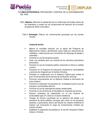 7.2 LÍNEA ESTRATÉGICA: PREVENCIÓN Y CONTROL DE LA CONTAMINACIÓN
DEL AIRE.
7.2.1. Objetivo: Mantener la calidad del aire en el Municipio de Puebla, dentro de
los estándares y cumplir con los compromisos de reducción de la emisión
de gases de efecto invernadero.
7.2.1.1 Estrategia: Reducir los contaminantes generados por las fuentes
móviles.
Líneas de acción:
• Mejorar la movilidad vehicular con el apoyo del Programa de
Mejoramiento Urbano, identificando nudos viales por reducciones de
vialidades u obstrucciones por movimientos de descarga de pasaje o
materiales.
• Fomentar el uso de transporte escolar.
• Crear una campaña para uso racional de los vehículos automotores
particulares.
• Fomentar el uso de transporte público mejorando la oferta en calidad
y precio.
• Incorporar en el Programa de Educación Ambiental la vulnerabilidad
y acciones de mitigación por el Cambio Climático.
• Participar en colaboración con el Gobierno Federal para auditar el
buen funcionamiento de los Centros de Verificación vehicular.
• Promover conjuntamente con el Gobierno Federal la eliminación de
autos chatarra.
• Incentivar la realización de proyectos de investigación para el uso de
energías y combustibles alternos.
• Promover el uso de calentadores solares residenciales.
• Fomentar el uso eficiente de combustibles en empresas de servicio.
• Efectuar campañas de capacitación en el uso eficiente de
combustibles (gas LP y leña) en el sector residencial.
• Trabajar de manera coordinada con el gobierno del estado y la
secretaría de obras públicas municipal, para incluir en los proyectos
(públicos y particulares) dentro del Estudio de Impacto Ambiental el
impacto vial (incluyendo la carga de contaminantes emitidos por
fuentes móviles)
• Establecer la asignación de paradas en la red del Transporte Público
Urbano y Foráneo.
 