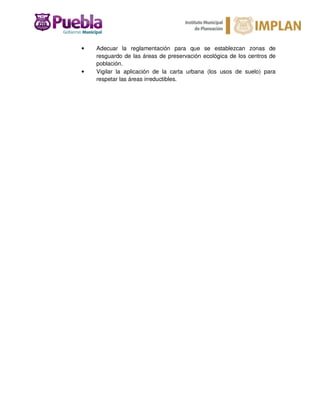• Adecuar la reglamentación para que se establezcan zonas de
resguardo de las áreas de preservación ecológica de los centros de
población.
• Vigilar la aplicación de la carta urbana (los usos de suelo) para
respetar las áreas irreductibles.
 