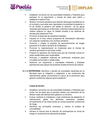 • Establecer convenios con las autoridades Estatales y Federales para
participar en el seguimiento y manejo de lodos para definir y
establecer el destino final.
• Realizar monitoreo periódico para detectar descargas clandestinas en
el municipio y que estás sean reportadas a la autoridad competente, a
fin de facilitar al gobierno del estado la atención de las aguas
residuales generadas por el Municipio, evitando la descomposición de
materia orgánica en agua no tratada enviada a los sistemas de
drenaje para disposición final.
• Promover el desarrollo de proyectos forestales.
• Impulsar en el área urbana programas de reforestación alternativa
con especies resistentes a los cambios climáticos.
• Continuar y ampliar el proyecto de aprovechamiento de biogás
generado en el relleno sanitario de Chiltepeque.
• Promover la implementación de Ecotecnias para el manejo de
residuos generados en las áreas rurales.
• Proponer la aplicación de criterios para que las viviendas nuevas en
áreas residenciales sean sustentables.
• Promover y establecer sistemas de certificación ambiental para
inmuebles comerciales y residenciales.
• Gestionar con organismos y autoridades Federales y Estatales
aportaciones para apoyar los proyectos locales de bonos de carbono.
9.1.1.3 ESTRATEGIA: Identificar y atender las actividades requeridas por el
Municipio para la mitigación y adaptación a las condiciones del
calentamiento global, promoviendo la cultura de la prevención para
generar condiciones seguras para la población.
Líneas de Acción:
• Establecer convenios con las autoridades Estatales y Federales para
contar con los datos que le permitan realizar una evaluación de los
efectos reales del calentamiento global en su territorio.
• Evaluar mediante la modelación y bajo condiciones de adaptación al
calentamiento global los diferentes escenarios posibles,
principalmente en las áreas donde se conoce presentan condiciones
de riesgo.
• Identificar las principales amenazas y realizar el análisis de
vulnerabilidad.
• Generar el manual para la atención de contingencias en zonas de
riesgo en condiciones de calentamiento global.
 