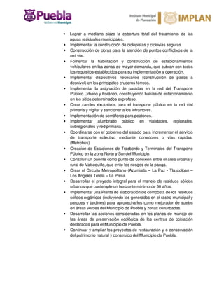 • Lograr a mediano plazo la cobertura total del tratamiento de las
aguas residuales municipales.
• Implementar la construcción de ciclopistas y ciclovías seguras.
• Construcción de obras para la atención de puntos conflictivos de la
red vial.
• Fomentar la habilitación y construcción de estacionamientos
vehiculares en las zonas de mayor demanda, que cubran con todos
los requisitos establecidos para su implementación y operación.
• Implementar dispositivos necesarios (construcción de pasos a
desnivel) en los principales cruceros férreos.
• Implementar la asignación de paradas en la red del Transporte
Público Urbano y Foráneo, construyendo bahías de estacionamiento
en los sitios determinados exprofeso.
• Crear carriles exclusivos para el transporte público en la red vial
primaria y vigilar y sancionar a los infractores.
• Implementación de semáforos para peatones.
• Implementar alumbrado público en vialidades, regionales,
subregionales y red primaria.
• Coordinarse con el gobierno del estado para incrementar el servicio
de transporte colectivo mediante corredores o vías rápidas.
(Metrobús)
• Creación de Estaciones de Trasbordo y Terminales del Transporte
Público en la zona Norte y Sur del Municipio.
• Construir un puente como punto de conexión entre el área urbana y
rural de Valsequillo, que evite los riesgos de la panga.
• Crear el Circuito Metropolitano (Azumiatla – La Paz - Tlaxcolpan –
Los Angeles Tetela – La Presa.
• Desarrollar el proyecto integral para el manejo de residuos sólidos
urbanos que contemple un horizonte mínimo de 30 años.
• Implementar una Planta de elaboración de composta de los residuos
sólidos orgánicos (incluyendo los generados en el rastro municipal y
parques y jardines) para aprovecharlos como mejorador de suelos
en áreas verdes del Municipio de Puebla y zonas conurbadas.
• Desarrollar las acciones consideradas en los planes de manejo de
las áreas de preservación ecológica de los centros de población
declaradas para el Municipio de Puebla.
• Continuar y ampliar los proyectos de restauración y o conservación
del patrimonio natural y construido del Municipio de Puebla.
 