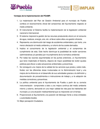 Ventajas de la implementación del PGAMP.
1. La implantación del Plan de Gestión Ambiental para el municipio de Puebla
conlleva el reconocimiento oficial del compromiso del Ayuntamiento respecto al
medio ambiente.
2. El instrumentar el Sistema facilita la implementación de la legislación ambiental
nacional e internacional.
3. El sistema mejorará la gestión de los recursos produciendo ahorro en el consumo
de agua, residuos, energía, aire, etc. al llevar sobre ellos una gestión eficiente.
4. Representa una disminución del riesgo de accidentes ambientales y por tanto, una
menor afectación al medio ambiente y un ahorro de los costes derivados.
5. Implica el conocimiento de la legislación ambiental y el compromiso de
cumplimiento de esta. Este hecho disminuye la posibilidad de recibir sanciones
(administrativas y/o penales) por incumplimiento de la normativa ambiental.
6. Por todas las razones argumentadas en los puntos anteriores, un Ayuntamiento
que tiene implantado el Sistema, dispone de mayor posibilidad de recibir ayudas
públicas para llevar a cabo actuaciones ambientales y preventivas.
7. Se conseguirá una mejora de la calidad de los servicios que presta y sobre todo,
fluidez con las diferentes áreas involucradas en la Administración local y una
mejora de la eficiencia en el desarrollo de sus actividades gracias a la definición y
documentación de procedimientos e instrucciones de trabajo y a la adopción de
medidas correctoras y preventivas.
8. La política ambiental para el Ayuntamiento de Puebla a partir de su correcta
instrumentación compromete a éste a una mejora continua del medio ambiente
interno y externo, derivando en una mejor calidad de vida para los habitantes del
municipio y a una situación medioambiental que va mejorando con el tiempo.
9. Proporcionará al Ayuntamiento una posición de liderazgo frente a otras entidades
y autoridades locales.
10. Mejor percepción Ciudadana.
 