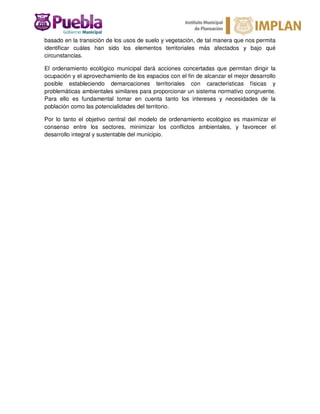 basado en la transición de los usos de suelo y vegetación, de tal manera que nos permita
identificar cuáles han sido los elementos territoriales más afectados y bajo qué
circunstancias.
El ordenamiento ecológico municipal dará acciones concertadas que permitan dirigir la
ocupación y el aprovechamiento de los espacios con el fin de alcanzar el mejor desarrollo
posible estableciendo demarcaciones territoriales con características físicas y
problemáticas ambientales similares para proporcionar un sistema normativo congruente.
Para ello es fundamental tomar en cuenta tanto los intereses y necesidades de la
población como las potencialidades del territorio.
Por lo tanto el objetivo central del modelo de ordenamiento ecológico es maximizar el
consenso entre los sectores, minimizar los conflictos ambientales, y favorecer el
desarrollo integral y sustentable del municipio.
 