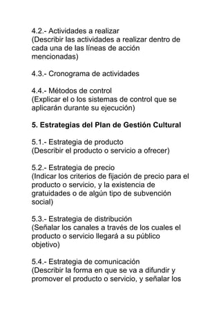 4.2.- Actividades a realizar
(Describir las actividades a realizar dentro de
cada una de las líneas de acción
mencionadas)

4.3.- Cronograma de actividades

4.4.- Métodos de control
(Explicar el o los sistemas de control que se
aplicarán durante su ejecución)

5. Estrategias del Plan de Gestión Cultural

5.1.- Estrategia de producto
(Describir el producto o servicio a ofrecer)

5.2.- Estrategia de precio
(Indicar los criterios de fijación de precio para el
producto o servicio, y la existencia de
gratuidades o de algún tipo de subvención
social)

5.3.- Estrategia de distribución
(Señalar los canales a través de los cuales el
producto o servicio llegará a su público
objetivo)

5.4.- Estrategia de comunicación
(Describir la forma en que se va a difundir y
promover el producto o servicio, y señalar los
 
