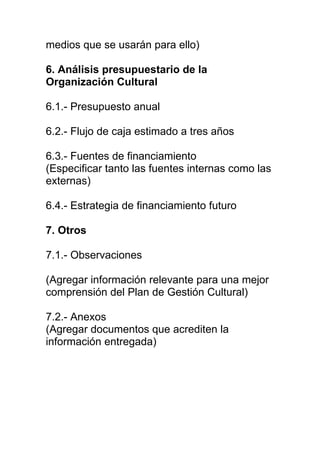 medios que se usarán para ello)

6. Análisis presupuestario de la
Organización Cultural

6.1.- Presupuesto anual

6.2.- Flujo de caja estimado a tres años

6.3.- Fuentes de financiamiento
(Especificar tanto las fuentes internas como las
externas)

6.4.- Estrategia de financiamiento futuro

7. Otros

7.1.- Observaciones

(Agregar información relevante para una mejor
comprensión del Plan de Gestión Cultural)

7.2.- Anexos
(Agregar documentos que acrediten la
información entregada)
 