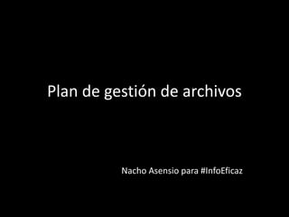 Plan de gestión de archivos
Nacho Asensio para #InfoEficaz
 