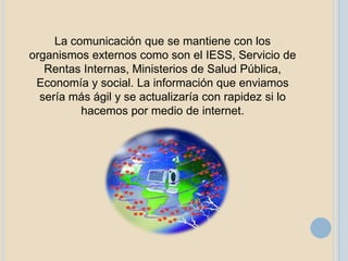 La comunicación que se mantiene con los
organismos externos como son el IESS, Servicio de
   Rentas Internas, Ministerios de Salud Pública,
 Economía y social. La información que enviamos
  sería más ágil y se actualizaría con rapidez si lo
          hacemos por medio de internet.
 