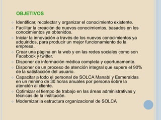 OBJETIVOS
   Identificar, recolectar y organizar el conocimiento existente.
   Facilitar la creación de nuevos conocimientos, basados en los
    conocimientos ya obtenidos.
   Iniciar la innovación a través de los nuevos conocimientos ya
    adquiridos, para producir un mejor funcionamiento de la
    empresa.
   Crear una página en la web y en las redes sociales como son
    Facebook y twitter.
   Disponer de información médica completa y oportunamente.
   Disponer de un proceso de atención integral que supere el 90%
    de la satisfacción del usuario.
   Capacitar a todo el personal de SOLCA Manabí y Esmeraldas
    en un mínimo de 30 horas anuales por persona sobre la
    atención al cliente.
   Optimizar el tiempo de trabajo en las áreas administrativas y
    técnicas de la institución.
   Modernizar la estructura organizacional de SOLCA
 