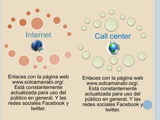 Internet                   Call center




Enlaces con la página web    Enlaces con la página web
  www.solcamanabi.org/.        www.solcamanabi.org/.
   Está constantemente          Está constantemente
 actualizada para uso del     actualizada para uso del
 público en general. Y las    público en general. Y las
redes sociales Facebook y    redes sociales Facebook y
          twitter.                     twitter.
 