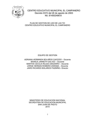 CENTRO EDUCATIVO MUNICIPAL EL CAMPANERO
       Decreto 0372 del 26 de agosto de 2003
                 Nit. 814002486-8


    PLAN DE GESTION DE USO DE LAS TIC
CENTRO EDUCATIVO MUNICIPAL EL CAMPANERO




            EQUIPO DE GESTION

ADRIANA HERMINDA BOLAÑOS CAICEDO – Docente
      MONICA JANNETH GALVEZ – Docente
  MARTHA CECILIA ROJAS UNIGARRO – Docente
  JORGE HERNAN ROMERO ZARAMA – Docente
  JAIRO RICARDO BOLAÑOS PAZMIÑO– Director




     MINISTERIO DE EDUCACION NACIONAL
    SECREATRIA DE EDUCACION MUNICIPAL
             SAN JUAN DE PASTO
                    2010



                    1
 