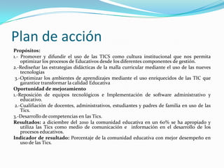 Plan de acciónPropósitos:1.- Promover y difundir el uso de las TICS como cultura institucional que nos permita optimizar los procesos de Educativos desde los diferentes componentes de gestión.2.-Rediseñar las estrategias didácticas de la malla curricular mediante el uso de las nueves tecnologías 3.-Optimizar los ambientes de aprendizajes mediante el uso enriquecidos de las TIC que garantice transformar la calidad EducativaOportunidad de mejoramiento1.-Reposición de equipos tecnológicos e Implementación de software administrativo y educativo. 2.-Cualifiación de docentes, administrativos, estudiantes y padres de familia en uso de las Tics.3.-Desarrollo de competencias en las Tics.Resultados: a diciembre del 2010 la comunidad educativa en un 60% se ha apropiado y utiliza las Tics como medio de comunicación e  información en el desarrollo de los procesos educativos.Indicador de resultado: Porcentaje de la comunidad educativa con mejor desempeño en uso de las Tics.