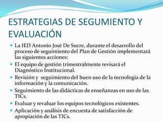 ESTRATEGIAS DE SEGUMIENTO Y EVALUACIÓNLa IED Antonio José De Sucre, durante el desarrollo del proceso de seguimiento del Plan de Gestión implementará las siguientes acciones:El equipo de gestión trimestralmente revisará el Diagnóstico Institucional.Revisión y  seguimiento del buen uso de la tecnología de la información y la comunicación.Seguimiento de las didácticas de enseñanzas en uso de las TICs.Evaluar y revaluar los equipos tecnológicos existentes.Aplicación y análisis de encuesta de satisfacción de apropiación de las TICs.