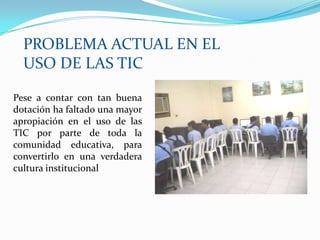 PROBLEMA ACTUAL EN EL USO DE LAS TICPese a contar con tan buena dotación ha faltado una mayor apropiación en el uso de las TIC por parte de toda la comunidad educativa, para convertirlo en una verdadera cultura institucional