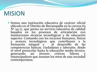MISION Somos una institución educativa de carácter oficial ubicada en el Distrito de Barranquilla en la carrera 65 Nª 54-17, que presta un servicio educativo de calidad basados en los procesos de articulación con instituciones técnicas tecnológicas y de educación superior. Contando con los recursos humanos, físicos y avances tecnológicos que contribuyen a la formación integral y  al desarrollo de las competencias básicas, ciudadanas y laborales, desde el nivel preescolar hasta la educación media técnica, generando así jóvenes críticos lideres y emancipadores que asuman los retos de una sociedad contemporánea.