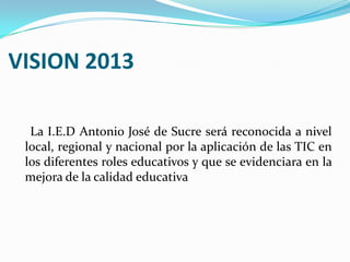 VISION 2013     La I.E.D Antonio José de Sucre será reconocida a nivel local, regional y nacional por la aplicación de las TIC en los diferentes roles educativos y que se evidenciara en la mejora de la calidad educativa