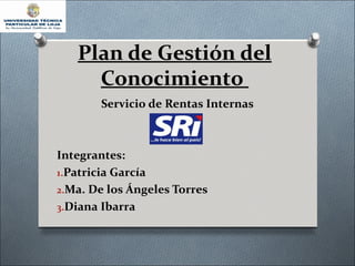 Plan de Gestión del
     Conocimiento
       Servicio de Rentas Internas



Integrantes:
1.Patricia García
2.Ma. De los Ángeles Torres
3.Diana Ibarra
 