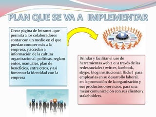 Crear página de Intranet, que
permita a los colaboradores
contar con un medio en el que
puedan conocer más a la
empresa, y accedan a
información de la cultura
organizacional, políticas, reglam   Brindar y facilitar el uso de
entos, manuales, plan de            herramientas web 2.0: a través de las
beneficios, entre otros, y así      redes sociales (twitter, facebook,
fomentar la identidad con la        skype, blog institucional, flickr) para
empresa                             emplearlas en su desarrollo laboral,
                                    en la promoción de la organización y
                                    sus productos o servicios, para una
                                    mejor comunicación con sus clientes y
                                    stakeholders.
 