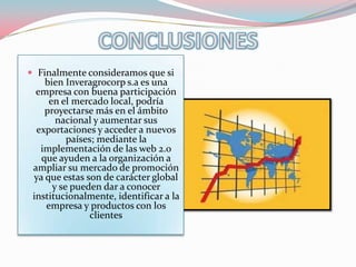  Finalmente consideramos que si
    bien Inveragrocorp s.a es una
  empresa con buena participación
     en el mercado local, podría
    proyectarse más en el ámbito
       nacional y aumentar sus
  exportaciones y acceder a nuevos
          países; mediante la
   implementación de las web 2.0
   que ayuden a la organización a
 ampliar su mercado de promoción
 ya que estas son de carácter global
      y se pueden dar a conocer
 institucionalmente, identificar a la
    empresa y productos con los
                clientes
 