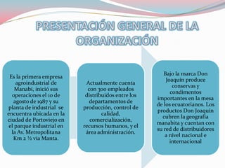 Bajo la marca Don
 Es la primera empresa
                                                         Joaquín produce
    agroindustrial de       Actualmente cuenta
                                                            conservas y
    Manabí, inició sus       con 300 empleados
                                                           condimentos
  operaciones el 10 de      distribuidos entre los
                                                     importantes en la mesa
   agosto de 1987 y su        departamentos de
                                                     de los ecuatorianos. Los
planta de industrial se    producción, control de
                                                     productos Don Joaquín
encuentra ubicada en la            calidad,
                                                       cubren la geografía
ciudad de Portoviejo en       comercialización,
                                                     manabita y cuentan con
 el parque industrial en   recursos humanos, y el
                                                     su red de distribuidores
  la Av. Metropolitana      área administración.
                                                         a nivel nacional e
   Km 2 ½ vía Manta.
                                                           internacional
 