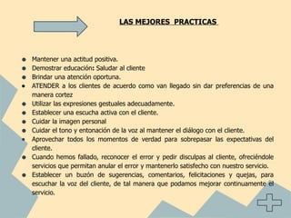 LAS MEJORES PRACTICAS




•   Mantener una actitud positiva.
•   Demostrar educación: Saludar al cliente
•   Brindar una atención oportuna.
•   ATENDER a los clientes de acuerdo como van llegado sin dar preferencias de una
    manera cortez
•   Utilizar las expresiones gestuales adecuadamente.
•   Establecer una escucha activa con el cliente.
•   Cuidar la imagen personal
•   Cuidar el tono y entonación de la voz al mantener el diálogo con el cliente.
•   Aprovechar todos los momentos de verdad para sobrepasar las expectativas del
    cliente.
•   Cuando hemos fallado, reconocer el error y pedir disculpas al cliente, ofreciéndole
    servicios que permitan anular el error y mantenerlo satisfecho con nuestro servicio.
•   Establecer un buzón de sugerencias, comentarios, felicitaciones y quejas, para
    escuchar la voz del cliente, de tal manera que podamos mejorar continuamente el
    servicio.
 
