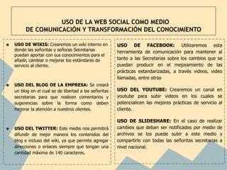 USO DE LA WEB SOCIAL COMO MEDIO
         DE COMUNICACIÓN Y TRANSFORMACIÓN DEL CONOCIMIENTO

•   USO DE WIKIS: Crearemos un wiki interno en          USO DE FACEBOOK: Utilizaremos esta
    donde las señoritas y señoras Secretarias           herramienta de comunicación para mantener al
    puedan aportar con sus conocimientos para el
    añadir, cambiar o mejorar los estándares de         tanto a las Secretarias sobre los cambios que se
    servicio al cliente.                                puedan producir en el mejoramiento de las
                                                        prácticas estandarizadas, a través videos, video
                                                        llamadas, entre otrso
•   USO DEL BLOG DE LA EMPRESA: Se creará
                                                        USO DEL YOUTUBE: Crearemos un canal en
    un blog en el cual se de libertad a las señoritas
    secretarias para que realicen comentarios y         youtube para subir videos en los cuales se
    sugerencias sobre la forma como deben               potencialicen las mejores prácticas de servicio al
    mejorar la atención a nuestros clientes.            cliente.

                                                        USO DE SLIDESHARE: En el caso de realizar
•   USO DEL TWITTER: Este medio nos permitirá           cambios que deban ser notificados por medio de
    difundir de mejor manera los contenidos del         archivos se los puede subir a este medio y
    blog e incluso del wiki, ya que permite agregar     compartirlo con todas las señoritas secretarias a
    direcciones o enlaces siempre que tengan una        nivel nacional.
    cantidad máxima de 140 caracteres.
 