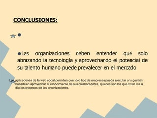 CONCLUSIONES:


     •

     •Las    organizaciones deben entender que solo
     abrazando la tecnología y aprovechando el potencial de
     su talento humano puede prevalecer en el mercado

Las aplicaciones de la web social permiten que todo tipo de empresas pueda ejecutar una gestión
    basada en aprovechar el conocimiento de sus colaboradores, quienes son los que viven día a
    día los procesos de las organizaciones.
 