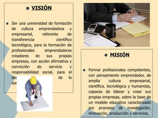 • VISIÓN
•   Ser una universidad de formación
    de cultura emprendedora y
    empresarial,      referente       de
    transferencia             científico
    tecnológica, para la formación de
    profesionales      emprendedores
    creadores     de     sus    propias                  • MISIÓN
    empresas, con acción afirmativa y
    convicción     de     servicio      y
    responsabilidad social, para el         •   Formar profesionales competentes,
                                                con pensamiento emprendedor, de
    desarrollo    sostenible    de     la
                                                amplia       cultura     empresarial,
    sociedad ecuatoriana.
                                                científica, tecnológica y humanista,
                                                capaces de liderar y crear sus
                                                propias empresas, sobre la base de
                                                un modelo educativo caracterizado
                                                por procesos de investigación,
                                                innovación, producción y servicios,
 