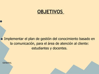 OBJETIVOS

•


• Implementar el plan de gestión del conocimiento basado en
         la comunicación, para el área de atención al cliente:
                       estudiantes y docentes.



    GENERAL
 