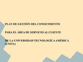 PLAN DE GESTIÓN DEL CONOCIMIENTO


PARA EL ÁREA DE SERVICIO AL CLIENTE


DE LA UNIVERSIDAD TECNOLOGÍCA AMÉRICA
(UNITA)
 