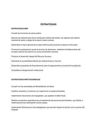 ESTRATEGIAS
ESTRATEGIAS MSP

Cumplir las funciones de salud publica

Ejecutar las disposiciones de la constitución política del estado, ley organiza del sistema
nacional de salud y código de la salud y leyes conexas.

Desarrollar el marco general de la salud reforma estructural de la salud en el Ecuador

Promover la participación social en la toma de decisiones mediante el fortalecimiento del
consejo nacional de salud en su rol de coordinador nacional.

Propiciar el desarrollo integral del Recurso Humano.

Garantizar la accesibilidad efectiva de medicamentos e insumos

Desarrollar propuestas de financiamiento para el aseguramiento universal de la población.

Consolidar la reorganización institucional




ESTRATEGIAS INSTITUCIONALES


Cumplir con las actividades de Rehabilitación de Salud

Celebrar acuerdos y convenios con organismos no gubernamentales.

Implementar mecanismos de Autogestión, que apaleen el déficit fiscal.

Realizar constantes capacitaciones principalmente del personal administrativo, que debido a
reestructuraciones desempeña nuevos cargos.

Implementar Motivaciones a los trabajadores que permita mejorar el servicio a los usuarios del
Hospital.
 