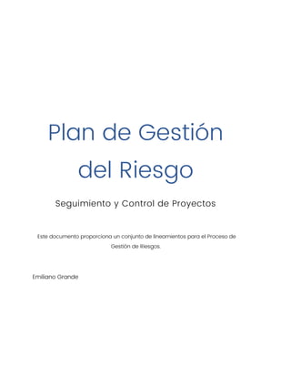 Plan de Gestión
del Riesgo
Seguimiento y Control de Proyectos
Este documento proporciona un conjunto de lineamientos para el Proceso de
Gestión de Riesgos.
Emiliano Grande
 