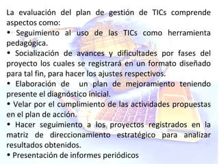 La evaluación del plan de gestión de TICs comprende aspectos como: Seguimiento al uso de las TICs como herramienta pedagógica. Socialización de avances y dificultades por fases del proyecto los cuales se registrará en un formato diseñado para tal fin, para hacer los ajustes respectivos. Elaboración de  un plan de mejoramiento teniendo presente el diagnóstico inicial. Velar por el cumplimiento de las actividades propuestas en el plan de acción. Hacer seguimiento a los proyectos registrados en la matriz de direccionamiento estratégico para analizar resultados obtenidos. Presentación de informes periódicos 