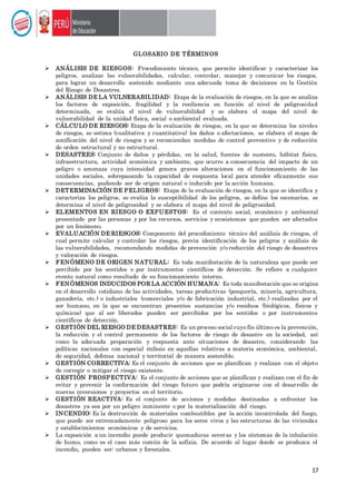 17
GLOSARIO DE TÉRMINOS
 ANÁLISIS DE RIESGOS: Procedimiento técnico, que permite identificar y caracterizar los
peligros, analizar las vulnerabilidades, calcular, controlar, manejar y comunicar los riesgos,
para lograr un desarrollo sostenido mediante una adecuada toma de decisiones en la Gestión
del Riesgo de Desastres.
 ANÁLISIS DE LA VULNERABILIDAD: Etapa de la evaluación de riesgos, en la que se analiza
los factores de exposición, fragilidad y la resiliencia en función al nivel de peligrosidad
determinada, se evalúa el nivel de vulnerabilidad y se elabora el mapa del nivel de
vulnerabilidad de la unidad física, social o ambiental evaluada.
 CÁLCULO DE RIESGOS: Etapa de la evaluación de riesgos, en la que se determina los niveles
de riesgos, se estima (cualitativa y cuantitativa) los daños o afectaciones, se elabora el mapa de
zonificación del nivel de riesgos y se recomiendan medidas de control preventivo y de reducción
de orden estructural y no estructural.
 DESASTRES: Conjunto de daños y pérdidas, en la salud, fuentes de sustento, hábitat físico,
infraestructura, actividad económica y ambiente, que ocurre a consecuencia del impacto de un
peligro o amenaza cuya intensidad genera graves alteraciones en el funcionamiento de las
unidades sociales, sobrepasando la capacidad de respuesta local para atender eficazmente sus
consecuencias, pudiendo ser de origen natural o inducido por la acción humana.
 DETERMINACIÓN DE PELIGROS: Etapa de la evaluación de riesgos, en la que se identifica y
caracteriza los peligros, se evalúa la susceptibilidad de los peligros, se define los escenarios, se
determina el nivel de peligrosidad y se elabora el mapa del nivel de peligrosidad.
 ELEMENTOS EN RIESGO O EXPUESTOS: Es el contexto social, económico y ambiental
presentado por las personas y por los recursos, servicios y ecosistemas que pueden ser afectados
por un fenómeno.
 EVALUACIÓN DE RIESGOS: Componente del procedimiento técnico del análisis de riesgos, el
cual permite calcular y controlar los riesgos, previa identificación de los peligros y análisis de
las vulnerabilidades, recomendando medidas de prevención y/o reducción del riesgo de desastres
y valoración de riesgos.
 FENÓMENO DE ORIGEN NATURAL: Es toda manifestación de la naturaleza que puede ser
percibido por los sentidos o por instrumentos científicos de detección. Se refiere a cualquier
evento natural como resultado de su funcionamiento interno.
 FENÓMENOS INDUCIDOS POR LA ACCIÓN HUMANA: Es toda manifestación que se origina
en el desarrollo cotidiano de las actividades, tareas productivas (pesquería, minería, agricultura,
ganadería, etc.) o industriales (comerciales y/o de fabricación industrial, etc.) realizadas por el
ser humano, en la que se encuentran presentes sustancias y/o residuos (biológicos, físicos y
químicos) que al ser liberados pueden ser percibidos por los sentidos o por instrumentos
científicos de detección.
 GESTIÓN DEL RIESGO DE DESASTRES: Es un proceso social cuyo fin último es la prevención,
la reducción y el control permanente de los factores de riesgo de desastre en la sociedad, así
como la adecuada preparación y respuesta ante situaciones de desastre, considerando las
políticas nacionales con especial énfasis en aquellas relativas a materia económica, ambiental,
de seguridad, defensa nacional y territorial de manera sostenible.
 GESTIÓN CORRECTIVA: Es el conjunto de acciones que se planifican y realizan con el objeto
de corregir o mitigar el riesgo existente.
 GESTIÓN PROSPECTIVA: Es el conjunto de acciones que se planifican y realizan con el fin de
evitar y prevenir la conformación del riesgo futuro que podría originarse con el desarrollo de
nuevas inversiones y proyectos en el territorio.
 GESTIÓN REACTIVA: Es el conjunto de acciones y medidas destinadas a enfrentar los
desastres ya sea por un peligro inminente o por la materialización del riesgo.
 INCENDIO: Es la destrucción de materiales combustibles por la acción incontrolada del fuego,
que puede ser extremadamente peligroso para los seres vivos y las estructuras de las viviendas
y establecimientos económicos y de servicios.
 La exposición a un incendio puede producir quemaduras severas y los síntomas de la inhalación
de humo, como es el caso más común de la asfixia. De acuerdo al lugar donde se produzca el
incendio, pueden ser: urbanos y forestales.
 
