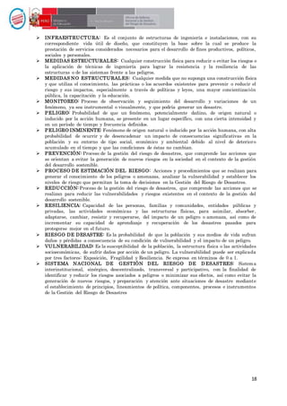 18
 INFRAESTRUCTURA: Es el conjunto de estructuras de ingeniería e instalaciones, con su
correspondiente vida útil de diseño, que constituyen la base sobre la cual se produce la
prestación de servicios considerados necesarios para el desarrollo de fines productivos, políticos,
sociales y personales.
 MEDIDAS ESTRUCTURALES: Cualquier construcción física para reducir o evitar los riesgos o
la aplicación de técnicas de ingeniería para lograr la resistencia y la resiliencia de las
estructuras o de los sistemas frente a las peligros.
 MEDIDAS NO ESTRUCTURALES: Cualquier medida que no suponga una construcción física
y que utiliza el conocimiento, las prácticas o los acuerdos existentes para prevenir o reducir el
riesgo y sus impactos, especialmente a través de políticas y leyes, una mayor concientización
pública, la capacitación y la educación.
 MONITOREO: Proceso de observación y seguimiento del desarrollo y variaciones de un
fenómeno, ya sea instrumental o visualmente, y que podría generar un desastre.
 PELIGRO: Probabilidad de que un fenómeno, potencialmente dañino, de origen natural o
inducido por la acción humana, se presente en un lugar específico, con una cierta intensidad y
en un período de tiempo y frecuencia definidos.
 PELIGRO INMINENTE: Fenómeno de origen natural o inducido por la acción humana, con alta
probabilidad de ocurrir y de desencadenar un impacto de consecuencias significativas en la
población y su entorno de tipo social, económico y ambiental debido al nivel de deterioro
acumulado en el tiempo y que las condiciones de éstas no cambian.
 PREVENCIÓN: Proceso de la gestión del riesgo de desastres, que comprende las acciones que
se orientan a evitar la generación de nuevos riesgos en la sociedad en el contexto de la gestión
del desarrollo sostenible.
 PROCESO DE ESTIMACIÓN DEL RIESGO: Acciones y procedimientos que se realizan para
generar el conocimiento de los peligros o amenazas, analizar la vulnerabilidad y establecer los
niveles de riesgo que permitan la toma de decisiones en la Gestión del Riesgo de Desastres.
 REDUCCIÓN: Proceso de la gestión del riesgo de desastres, que comprende las acciones que se
realizan para reducir las vulnerabilidades y riesgos existentes en el contexto de la gestión del
desarrollo sostenible.
 RESILIENCIA: Capacidad de las personas, familias y comunidades, entidades públicas y
privadas, las actividades económicas y las estructuras físicas, para asimilar, absorber,
adaptarse, cambiar, resistir y recuperarse, del impacto de un peligro o amenaza, así como de
incrementar su capacidad de aprendizaje y recuperación de los desastres pasados para
protegerse mejor en el futuro.
 RIESGO DE DESASTRE: Es la probabilidad de que la población y sus medios de vida sufran
daños y pérdidas a consecuencia de su condición de vulnerabilidad y el impacto de un peligro.
 VULNERABILIDAD: Es la susceptibilidad de la población, la estructura física o las actividades
socioeconómicas, de sufrir daños por acción de un peligro. La vulnerabilidad puede ser explicada
por tres factores: Exposición, Fragilidad y Resiliencia. Se expresa en términos de 0 a 1.
 SISTEMA NACIONAL DE GESTIÓN DEL RIESGO DE D ESASTRES: Sistema
interinstitucional, sinérgico, descentralizado, transversal y participativo, con la finalidad de
identificar y reducir los riesgos asociados a peligros o minimizar sus efectos, así como evitar la
generación de nuevos riesgos, y preparación y atención ante situaciones de desastre mediante
el establecimiento de principios, lineamientos de política, componentes, procesos e instrumentos
de la Gestión del Riesgo de Desastres
 