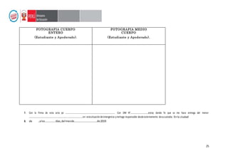 25
7. Con la Firma de esta acta yo ……………..……………………………………………………………….. Con DNI N°……………………………estoy dando fe que se me hace entrega del menor
………………………………………………………………………………….en estasituaciónde emergencia ymehago responsable desde estemomento desucustodia. Enla ciudad
8. de ,alos……………días,delmesde……………………………de2019
FOTOGRAFIA CUERPO
ENTERO
FOTOGRAFIA MEDIO
CUERPO
(Estudiante y Apoderado). (Estudiante y Apoderado).
 