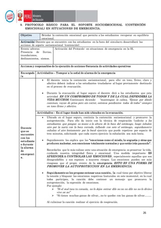 26
9. PROTOCOLO BÁSICO PARA EL SOPORTE SOCIOEMOCIONAL (CONTENCIÓN
EMOCIONAL) EN SITUACIONES DE EMERGENCIA.
Objetivo Brindar la contención emocional que permita a los estudiantes recuperar su equilibrio
emocional.
Activación: Docente que se encuentre con los estudiantes en la hora del simulacro desarrollará las
acciones de soporte socioemocional (contención).
Evento adverso
Presencia de lluvias,
inundaciones,
deslizamientos, sismos.
Activación del Protocolo: en situaciones de emergencia en la IE.
Acciones y responsables de la ejecución de acciones-Secuencia de actividades operativas
Encargado
/a
Actividad/es – Tiempos: a la señal de alarma de la emergencia
Docente
que se
encuentre
con los
estudiante
s durante
la alarma
de
emergenci
a.
 El docente inicia la contención socioemocional, para ello; en tono, firme, claro y
afectivo deberá indicar a los estudiantes trasladarse al lugar previamente destinado
en el proceso de evacuación.
 Durante la evacuación al lugar seguro el docente dirá a los estudiantes que esta
actividad ES UN COMPROMISO DE TODOS Y DE LA CUAL DEPENDERÁ LA
VIDA MUCHOS. Continuará diciendo: “mantengan la calma, “fíjense por dónde
caminan, vayan de prisa pero sin correr, estemos pendientes todos de todos” siempre
en tono firme y afectivo.
Actividad/es – En el lugar donde han sido ubicados en la evacuación.
 Ubicado en el lugar seguro, continúa la contención socioemocional y promueve la
autoprotección. Para ello da inicio con la técnica de respiración (solicita a los
estudiantes que pongan su mano a la altura de la boca del estómago, luego inhalen
aire por la nariz con la boca cerrada, inflando con este el estómago, seguidamente
exhalan el aire lentamente por la boca) ejercicio que puede repetirse por espacio de
tres minutos, solicitando que cada nuevo ejercicio la exhalación sea más lenta.
 Seguidamente les explica que las “emociones como el miedo, la angustia y otras que
producen malestar, son emociones totalmente normales y que estás irán pasando”.
Recordarles que lo más valioso ante una situación de emergencia es preservar la vida,
cuidando nuestra integridad física y emocional. Una medida importante ES
APRENDER A CONTROLAR LAS EMOCIONES, especialmente aquellas que son
desagradables y nos exponen a mayores riesgos. Las emociones pueden ser más
riesgosas que el propio evento de la emergencia. ESTO ES UNA FORMA DE
PROMOVER LA AUTOPROTECCION EN LA EMERGENCIA.
 Seguidamente se les propone entonar una canción, la cual tiene por objetivo liberar
la tensión y bloquear las emociones negativas (naturales en este momento), en la cual
todos participen, la canción debe contener un mensaje que promueva la
autoprotección, la expresión de emociones.
Por ejemplo:
 “Si el mal toca tu corazón, no lo dejes entrar dile no no no dile no no lo divino
vive en mi”
 “Si tienes muchas ganas de silvar,..no te quedes con las ganas de silvar….….
Al culminar la canción realizar el ejercicio de respiración.
 