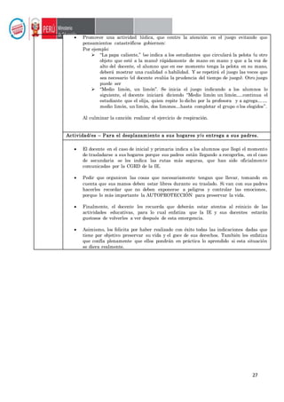 27
 Promover una actividad lúdica, que centre la atención en el juego evitando que
pensamientos catastróficos gobiernen:
Por ejemplo:
 “La papa caliente,” (se indica a los estudiantes que circulará la pelota (u otro
objeto que esté a la mano) rápidamente de mano en mano y que a la voz de
alto del docente, el alumno que en ese momento tenga la pelota en su mano,
deberá mostrar una cualidad o habilidad. Y se repetirá el juego las veces que
sea necesario (el docente evalúa la prudencia del tiempo de juego). Otro juego
puede ser
 “Medio limón, un limón”. Se inicia el juego indicando a los alumnos lo
siguiente, el docente iniciará diciendo “Medio limón un limón….continua el
estudiante que el elija, quien repite lo dicho por la profesora y a agrega……
medio limón, un limón, dos limones…hasta completar el grupo o los elegidos”.
Al culminar la canción realizar el ejercicio de respiración.
Actividad/es – Para el desplazamiento a sus hogares y/o entrega a sus padres.
 El docente en el caso de inicial y primaria indica a los alumnos que llegó el momento
de trasladarse a sus hogares porque sus padres están llegando a recogerlos, en el caso
de secundaria se les indica las rutas más seguras, que han sido oficialmente
comunicadas por la CGRD de la IE.
 Pedir que organicen las cosas que necesariamente tengan que llevar, tomando en
cuenta que sus manos deben estar libres durante su traslado. Si van con sus padres
hacerles recordar que no deben exponerse a peligros y controlar las emociones,
porque lo más importante la AUTOPROTECCIÓN para preservar la vida.
 Finalmente, el docente les recuerda que deberán estar atentos al reinicio de las
actividades educativas, para lo cual enfatiza que la IE y sus docentes estarán
gustosos de volverles a ver después de esta emergencia.
 Asimismo, los felicita por haber realizado con éxito todas las indicaciones dadas que
tiene por objetivo preservar su vida y el goce de sus derechos. También les enfatiza
que confía plenamente que ellos pondrán en práctica lo aprendido si esta situación
se diera realmente.
 