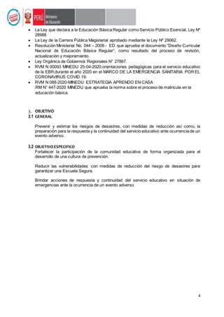 4
 La Ley que declara a la Educación Básica Regular como Servicio Público Esencial, Ley Nº
28988
 La Ley de la Carrera Pública Magisterial aprobado mediante la Ley Nº 29062.
 Resolución Ministerial No. 044 – 2008 - ED. que aprueba el documento “Diseño Curricular
Nacional de Educación Básica Regular”, como resultado del proceso de revisión,
actualización y mejoramiento.
 Ley Orgánica de Gobiernos Regionales N° 27867.
 RVM N 00093 MINEDU 25-04-2020.orientaciones pedagógicas para el servicio educativo
de la EBR durante el año 2020 en el MARCO DE LA EMERGENCIA SANITARIA POR EL
CORONAVIRUS COVID 19.
 RVM N 088-2020-MINEDU ESTRATEGIA APRENDO EN CASA
RM N° 447-2020 MINEDU que aprueba la norma sobre el proceso de matrícula en la
educación básica.
3. OBJETIVO
3.1 GENERAL
Prevenir y estimar los riesgos de desastres, con medidas de reducción así como, la
preparación para la respuesta y la continuidad del servicio educativo ante ocurrencia de un
evento adverso.
3.2 OBJETIVO ESPECIFICO
Fortalecer la participación de la comunidad educativa de forma organizada para el
desarrollo de una cultura de prevención.
Reducir las vulnerabilidades con medidas de reducción del riesgo de desastres para
garantizar una Escuela Segura.
Brindar acciones de respuesta y continuidad del servicio educativo en situación de
emergencias ante la ocurrencia de un evento adverso.
 