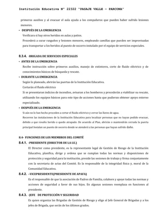 Institución Educativa Nº 22322 “PASAJE VALLE – PARCONA”
primeros auxilios y al evacuar el aula ayuda a los compañeros que pueden haber sufrido lesiones
menores.
• DESPUÉS DE LA EMERGENCIA
Verificara si hay otros heridos en aulas y patios.
Procederá a curar rasguños y lesiones menores, empleando camillas que pueden ser improvisadas
para transportar a los heridos al puesto de socorro instalado por el equipo de servicios especiales.
8.3.4. -BRIGADA DE SERVICIOS ESPECIALES
• ANTES DE LA EMERGENCIA
Recibe instrucción sobre primeros auxilios, manejo de extintores, corte de fluido eléctrico y de
conocimientos básicos de búsqueda y rescate.
• DURANTE LA EMERGENCIA
Según lo planeado, abrirán las puertas de la Institución Educativa.
Cortarán el fluido eléctrico
Si se presentaran indicios de incendios, avisaran a los bomberos y procederán a viabilizar su rescate,
utilizando los equipos básicos para este tipo de acciones hasta que pudieran obtener apoyo externo
especializado.
• DESPUÉS DE LA EMERGENCIA
Si aún no lo han hecho proceden a cortar el fluido eléctrico y cerrar las llaves de agua.
Recorren las instalaciones de la Institución Educativa para localizar personas que no hayan podido evacuar,
debido a que resulto herido o quedo atrapado. De acuerdo al Plan, abrirán o mantendrán cerrada la puerta
principal Instalan un puesto de socorro donde se atenderá a las personas que hayan sufrido daño.
8.4- FUNCIONES DE LOS MIEMBROS DEL COMITÉ
8.4.1. -PRESIDENTE (DIRECTOR DE LA I.E.)
El Director como presidente, es la representante legal de Gestión de Riesgo de la Institución
Educativa, planifica, dirige y ordena que se cumplan todas las normas y disposiciones de
protección y seguridad para la institución, preside las sesiones de trabajo y firma conjuntamente
con la secretaria de actas del Comité. Es la responsable de la integridad física y, moral de la
Comunidad Educativa.
8.4.2. –VICEPRESIDENTE(PRESIDENTE DE APAFA)
Es el responsable de que la asociación de Padres de Familia, colabore y apoye todas las normas y
acciones de seguridad a favor de sus hijos. En algunas sesiones reemplaza en funciones al
presidente.
8.4.3. -JEFE DE PROTECCIÓN Y SEGURIDAD
Es quien organiza las Brigadas de Gestión de Riesgo y elige al Jefe General de Brigadas y a los
jefes de Brigada, que serán de los últimos grados.
 