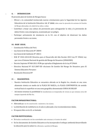 T II. - INTRODUCCION
El presente plan de Gestión de Riesgos busca:
• Ofrecer a la comunidad involucrada nuevas orientaciones para la Seguridad de los Agentes
Educativos de la Institución Educativa: I.E. Nº 22322, tales como la ejecución de acciones de Gestión
de Riesgo adecuadas a la edad de los niños y niñas
• Contribuir a forjar una cultura de prevención para salvaguardar la vida y la prevención de
daños frente a una emergencia, ocasionada por un peligro.
• Participar activamente de simulacros en la I.E. con el objetivo de disminuir los daños
personales frente a un sismo.
III. -BASE LEGAL
• Constitución Política del Perú
• Ley General de Educación N° 28044
• Ley General del Ambiente N° 28611
• R.M. N° 0341-2014-ED Directiva para el Desarrollo del Año Escolar 2013 Ley N° 29664, Ley
que crea el Sistema Nacional de gestión del Riesgo de Desastres (SINAGERD)
• Decreto Supremo N°048-2011-PCM que aprueba el Reglamento de la Ley N°29664
• Directiva Nacional N° 015-2007-ED «Acciones De Gestión Del Riesgo De Desastres para El
Sistema Educativo Peruano»
• Resolución Directoral N°
IV. - DIAGNOSTICO:
• Nuestra Institución Educativa se encuentra ubicada en la Región Ica, situada en una zona
altamente sísmica en medio de la PLACA DE NAZCA y la PLACA CONTINENTAL de sentido
vertical hacia la superficie en una zona geográfica denominada CURVA DE BELIEF
• Así mismo tenemos la posibilidad de inundaciones en temporadas de verano ya que estamos cerca del
margen izquierdo del Rio Ica.
FACTOR INFRAESTRUCTURAL:
• Adecuada por ser de construcción resistente a los sismos.
• La distribución de mobiliario en el aula es adecuada a las recomendaciones dadas.
• El espacio libre en la I.E. es limitado
FACTOR INSTITUCIONAL:
• Se realiza coordinación con las autoridades más cercanas y el centro de salud.
• En los documentos de Gestión Educativa se ha incorporado el enfoque ambiental desarrollando
la educación para la salud, Eco eficiencia y gestión de Riesgos.
 