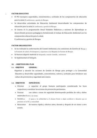 T FACTOR EDUCATIVO
• El PCI incorpora capacidades, conocimientos y actitudes de los componentes de educación
para la salud, E coeficiencia y gestión de Riesgos.
• Se desarrollan actividades de Educación Ambiental desarrollando los componentes de
educación para la salud, E coeficiencia y gestión de Riesgos
• Se inserta en la programación Anual Unidades Didácticas y sesiones de Aprendizaje se
desarrollando procesos pedagógicos fortaleciendo el trabajo de Educación Ambiental con los
componentes educación para la salud,
E coeficiencia y gestión de Riesgos
FACTOR ORGANIZATIVO
• Se ha realizado la conformación del Comité Ambiental y las comisiones de Gestión de Riesgo y
la Comisión de salud y Se designara y capacitara a las Brigadas de Gestión de Riesgos.
• Se buscara adquirir material de búsqueda y rescate (camilla, extintores)
• Se implementará el botiquín.
III. - OBJETIVOS DEL PLAN
5.1. -OBJETIVO GENERAL:
Organizar y ejecutar las acciones de Gestión de Riesgo para proteger a la Comunidad
Educativa y desarrollar capacidades, conocimientos, valores y actitudes para fortalecer una
cultura de prevención y seguridad ante sismos.
5.2. -OBJETIVOS ESPECÍFICOS:
• Orientar y capacitar al grupo humano participante considerando las fases
respectivas y coordinar las acciones de prevención pertinentes.
• Evacuar con calma a zonas de seguridad disminuyendo perdidas de vida y daños
materiales frente a un sismo.
• Incentivar el apoyo y la solidaridad a el alumno frente a algún accidente o desastre que se
presente en la I.E. y comunidad
• Reaccionar de manera rápida y efectiva antes, durante y después de un sismo u otro
evento.
 