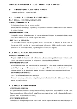 Institución Educativa Nº 22322 “PASAJE VALLE – PARCONA”
8.2.- COMITÉ DE LAS BRIGADAS DE GESTIÓN DE RIESGO
a) BRIGADA DE SERVICIOS ESPECIALES
8.3.- FUNCIONES DE LAS BRIGADAS DE GESTIÓN DE RIESGO
8.3.1. -BRIGADA DE SEGURIDAD Y EVACUACIÓN:
• ANTES DE UNA EMERGENCIA
Recibe instrucciones y charlas sobre seguridad
Reconoce las zonas de peligro, seguridad y rutas de evacuación de la Institución Educativa. Revisión
de cables eléctricos
• DURANTE LA EMERGENCIA
Abrirán las puertas del aula en caso de estar cerradas y al iniciarse la evacuación, dirigen a sus
compañeros del aula hacía la zona de seguridad externas.
• DESPUÉS DE LA EMERGENCIA
Una vez instalados en la zona de seguridad externa se incorporan en el Centro de Operaciones de
Emergencia- COE- y recibe las recomendaciones e indicaciones del Jefe de Protección, para que
participe en las acciones de control, seguridad y evacuación que se disponga.
8.3.2. -BRIGADA DE SEÑALIZACIÓN Y PROTECCIÓN:
• ANTES DE UNA EMERGENCIA
Apoya al Sub Jefe de Protección en la señalización de las zonas de seguridad internas y externas de la
Institución Educativa, empleando los símbolos normados por Gestión de Riesgo.
• DURANTE LA EMERGENCIA
Responsable de lograr que sus compañeros mantengan la calma y de acuerdo a la emergencia
producida, hacer que se ubiquen en la zonas de seguridad internas (al costado de columnas, bajo
dinteles, alejados de las ventanas) al. evacuar colaborara con los brigadistas de primeros auxilios.
• DESPUÉS DE LA EMERGENCIA
Ubica a los alumnos en las zonas de seguridad.
Promueve la calma y anima a sus compañeros, desarrollando actividades lúdicas para disipar los
afectos del evento adverso.
8.3.3. -BRIGADA DE PRIMEROS AUXILIOS
• ANTES DE LA EMERGENCIA
Se capacitan en funciones básicas de primeros auxilios y organizan el botiquín básico de cada salón:
(agua oxigenada, mertiolate, alcohol, analgésicos, gasa, esparadrapo, venda elástica, algodón, tijera
pequeña, pinza, termómetros, curitas, etc.)
• DURANTE LA EMERGENCIA
De acuerdo a la emergencia producida, instala en la zona de seguridad interna portando el botiquín de
 