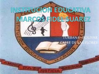 INSTITUCION EDUCATIVA MARCOS FIDEL SUAREZ TURBANA - BOLIVAR CALLE DE LAS FLORES 