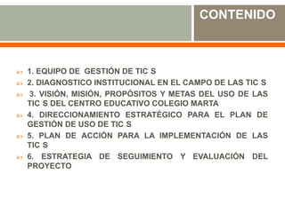 CONTENIDO



   1. EQUIPO DE GESTIÓN DE TIC S
   2. DIAGNOSTICO INSTITUCIONAL EN EL CAMPO DE LAS TIC S
   3. VISIÓN, MISIÓN, PROPÓSITOS Y METAS DEL USO DE LAS
    TIC S DEL CENTRO EDUCATIVO COLEGIO MARTA
   4. DIRECCIONAMIENTO ESTRATÉGICO PARA EL PLAN DE
    GESTIÓN DE USO DE TIC S
   5. PLAN DE ACCIÓN PARA LA IMPLEMENTACIÓN DE LAS
    TIC S
   6. ESTRATEGIA DE SEGUIMIENTO Y EVALUACIÓN DEL
    PROYECTO
 