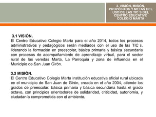 3. VISIÓN, MISIÓN,
                                                         PROPÓSITOS Y METAS DEL
                                                           USO DE LAS TIC S DEL
                                                            CENTRO EDUCATIVO
                                                             COLEGIO MARTA




 3.1 VISIÓN.
El Centro Educativo Colegio Marta para el año 2014, todos los procesos
administrativos y pedagógicos serán mediados con el uso de las TIC s,
liderando la formación en preescolar, básica primaria y básica secundaria
con procesos de acompañamiento de aprendizaje virtual, para el sector
rural de las veredas Marta, La Parroquia y zona de influencia en el
Municipio de San Juan Girón.

3.2 MISIÓN.
El Centro Educativo Colegio Marta institución educativa oficial rural ubicada
en el municipio de San Juan de Girón, creada en el año 2004, atiende los
grados de preescolar, básica primaria y básica secundaria hasta el grado
octavo, con principios orientadores de solidaridad, criticidad, autonomía, y
ciudadanía comprometida con el ambiente.
 