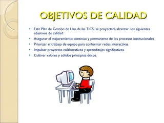 OBJETIVOS DE CALIDAD Este Plan de Gestión de Uso de las TICS, se proyectará alcanzar  los siguientes objetivos de calidad: Asegurar el mejoramiento continuo y permanente de los procesos institucionales Priorizar el trabajo de equipo para conformar redes interactivas Impulsar proyectos colaborativos y aprendizajes significativos Cultivar valores y sólidos principios éticos. 