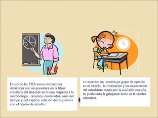 Descripción del problema El uso de las TICS como instructivos didácticos aún no prevalece en la labor cotidiana del docente en lo que respecta a la metodología,  recursos, contenidos, usos del tiempo y del espacio, relación del estudiante con el objeto de estudio. Lo anterior no  constituye golpe de opinión en el interés,  la motivación y las expectativas del estudiante razón por la cual año tras año, se profundiza la galopante crisis de la calidad educativa. 