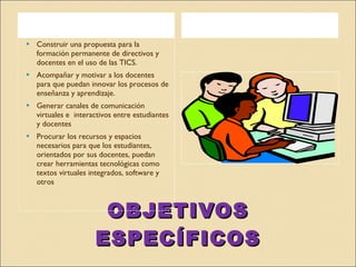 OBJETIVOS ESPECÍFICOS Construir una propuesta para la formación permanente de directivos y docentes en el uso de las TICS. Acompañar y motivar a los docentes  para que puedan innovar los procesos de enseñanza y aprendizaje. Generar canales de comunicación virtuales e  interactivos entre estudiantes y docentes Procurar los recursos y espacios necesarios para que los estudiantes, orientados por sus docentes, puedan crear herramientas tecnológicas como textos virtuales integrados, software y otros 