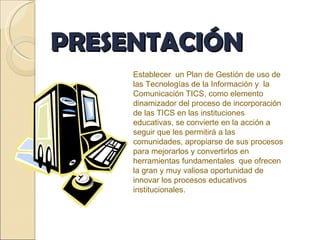 PRESENTACIÓN Establecer  un Plan de Gestión de uso de las Tecnologías de la Información y  la Comunicación TICS, como elemento dinamizador del proceso de incorporación de las TICS en las instituciones educativas, se convierte en la acción a seguir que les permitirá a las comunidades, apropiarse de sus procesos para mejorarlos y convertirlos en herramientas fundamentales  que ofrecen la gran y muy valiosa oportunidad de innovar los procesos educativos institucionales. 