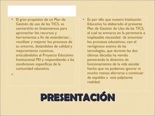 PRESENTACIÓN El gran propósito de un Plan de Gestión de uso de las TICS, es convertirlo en lineamientos para aprovechar los recursos y herramientas a fin de estandarizar , reutilizar y mejorar los procesos de su entorno, dotándolos de calidad y mejoramiento continuo, articulándolos al Proyecto Educativo  Institucional PEI y respondiendo a las condiciones específicas de la comunidad educativa.   Es por ello que nuestra Institución Educativa ha elaborado el presente Plan de Gestión de Uso de las TICS, el cual se enmarca en la perentoria e inaplazable necesidad  de sintonizar  los procesos educativos, con el vertiginoso avance de las tecnologías, que durante las dos últimas décadas ha venido penetrando la dinámica de funcionamiento de la vida escolar hecho que no podemos ignorar ni mucho menos aferrarse a continuar de espaldas a  esta palpitante realidad. 